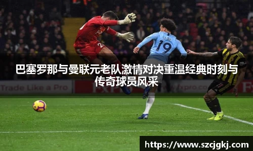 巴塞罗那与曼联元老队激情对决重温经典时刻与传奇球员风采