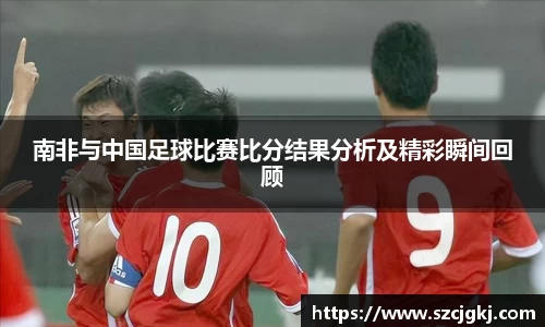 南非与中国足球比赛比分结果分析及精彩瞬间回顾